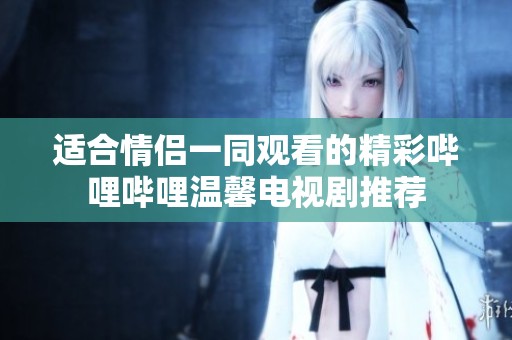 适合情侣一同观看的精彩哔哩哔哩温馨电视剧推荐
