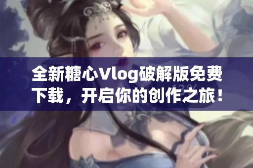 全新糖心Vlog破解版免费下载，开启你的创作之旅！
