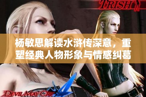 杨敏思解读水浒传深意，重塑经典人物形象与情感纠葛