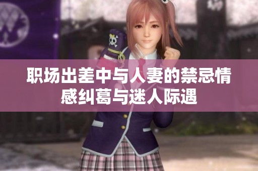 职场出差中与人妻的禁忌情感纠葛与迷人际遇