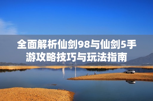 全面解析仙剑98与仙剑5手游攻略技巧与玩法指南