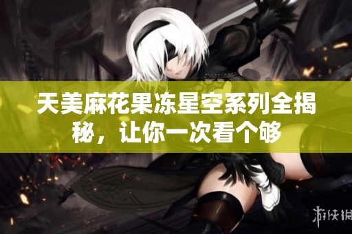 天美麻花果冻星空系列全揭秘，让你一次看个够