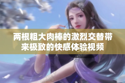 两根粗大肉棒的激烈交替带来极致的快感体验视频