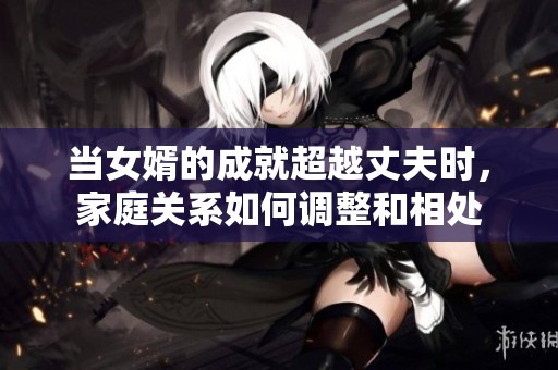 当女婿的成就超越丈夫时，家庭关系如何调整和相处