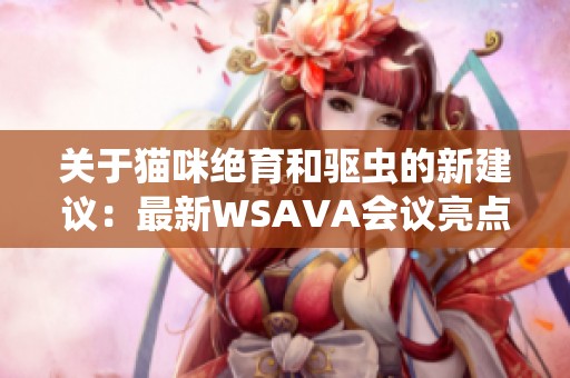 关于猫咪绝育和驱虫的新建议：最新WSAVA会议亮点解析