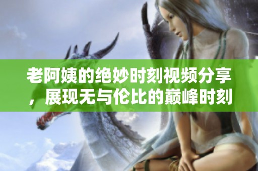老阿姨的绝妙时刻视频分享，展现无与伦比的巅峰时刻