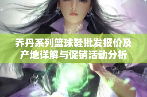 乔丹系列篮球鞋批发报价及产地详解与促销活动分析