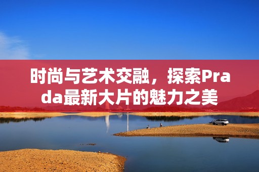 时尚与艺术交融，探索Prada最新大片的魅力之美