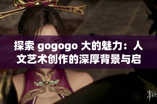 探索 gogogo 大的魅力：人文艺术创作的深厚背景与启示