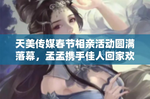 天美传媒春节相亲活动圆满落幕，孟孟携手佳人回家欢庆团圆