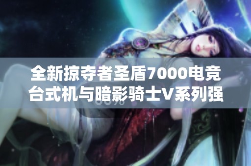 全新掠夺者圣盾7000电竞台式机与暗影骑士V系列强劲游戏笔记本详细评测