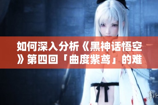 如何深入分析《黑神话悟空》第四回「曲度紫鸢」的难度与剧情发展