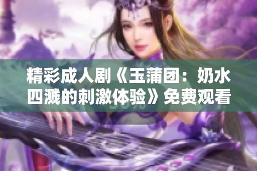 精彩成人剧《玉蒲团：奶水四溅的刺激体验》免费观看