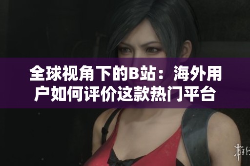 全球视角下的B站：海外用户如何评价这款热门平台