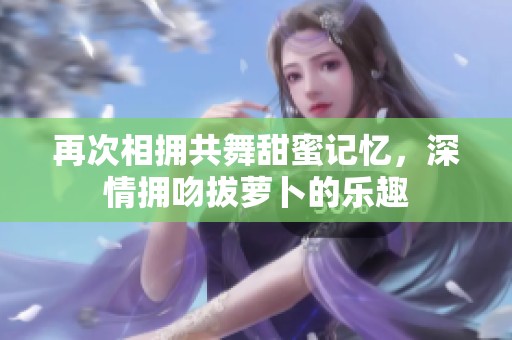 再次相拥共舞甜蜜记忆，深情拥吻拔萝卜的乐趣