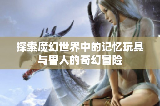 探索魔幻世界中的记忆玩具与兽人的奇幻冒险