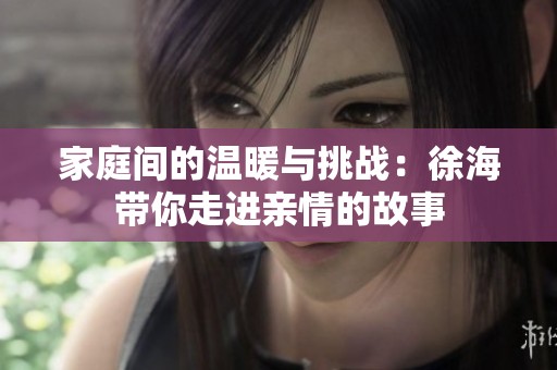 家庭间的温暖与挑战：徐海带你走进亲情的故事