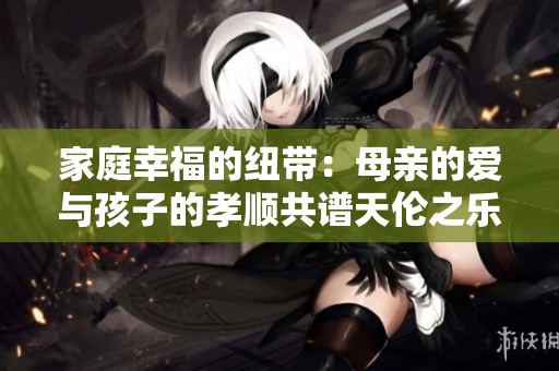 家庭幸福的纽带：母亲的爱与孩子的孝顺共谱天伦之乐