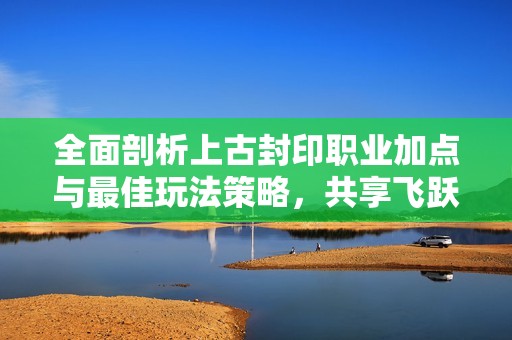 全面剖析上古封印职业加点与最佳玩法策略，共享飞跃攻略