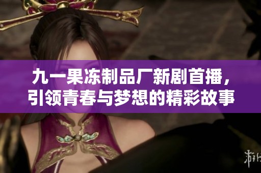九一果冻制品厂新剧首播，引领青春与梦想的精彩故事