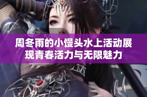 周冬雨的小馒头水上活动展现青春活力与无限魅力