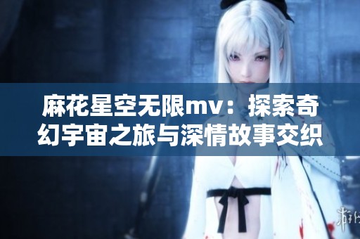 麻花星空无限mv：探索奇幻宇宙之旅与深情故事交织