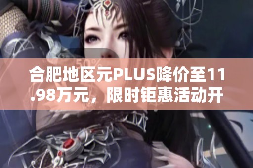 合肥地区元PLUS降价至11.98万元，限时钜惠活动开启！