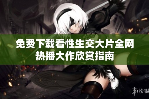 免费下载看性生交大片全网热播大作欣赏指南