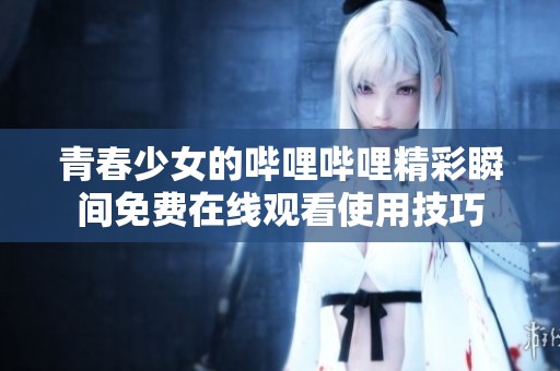 青春少女的哔哩哔哩精彩瞬间免费在线观看使用技巧