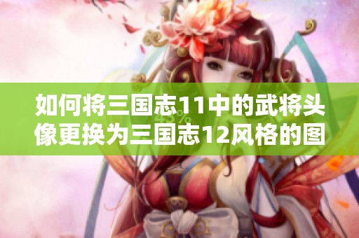 如何将三国志11中的武将头像更换为三国志12风格的图像指南