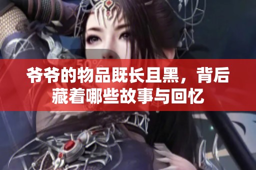爷爷的物品既长且黑，背后藏着哪些故事与回忆
