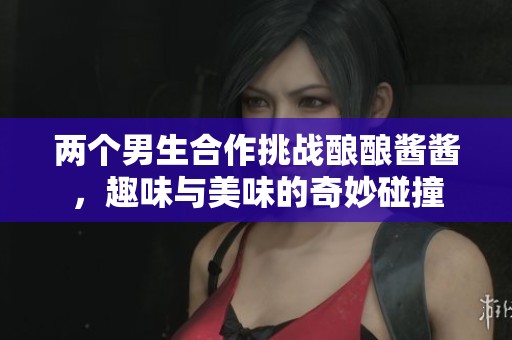 两个男生合作挑战酿酿酱酱，趣味与美味的奇妙碰撞