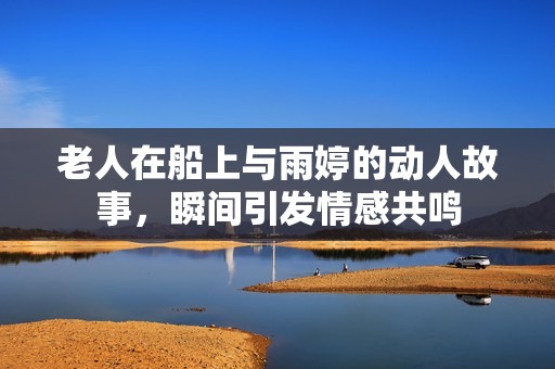 老人在船上与雨婷的动人故事，瞬间引发情感共鸣