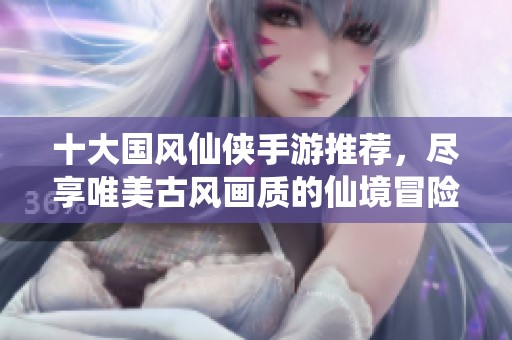 十大国风仙侠手游推荐，尽享唯美古风画质的仙境冒险