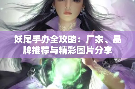 妖尾手办全攻略：厂家、品牌推荐与精彩图片分享