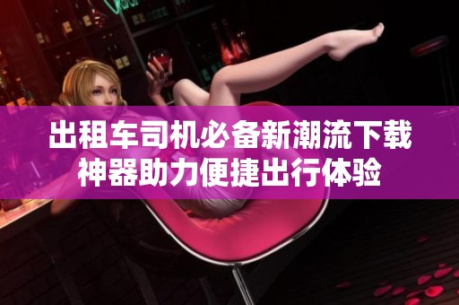 出租车司机必备新潮流下载神器助力便捷出行体验