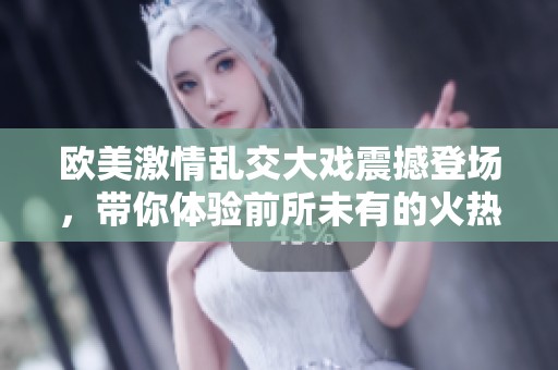 欧美激情乱交大戏震撼登场，带你体验前所未有的火热场面