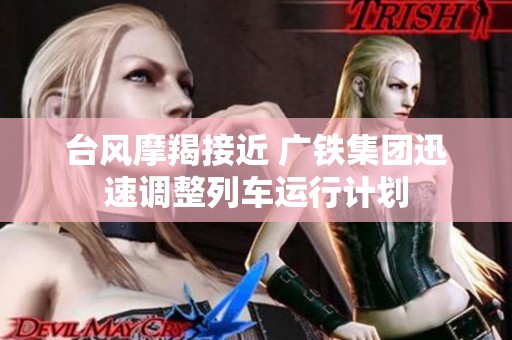 台风摩羯接近 广铁集团迅速调整列车运行计划