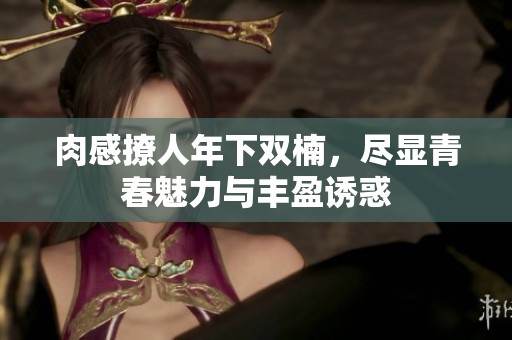 肉感撩人年下双楠，尽显青春魅力与丰盈诱惑