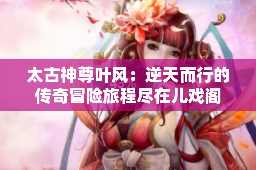 太古神尊叶风：逆天而行的传奇冒险旅程尽在儿戏阁