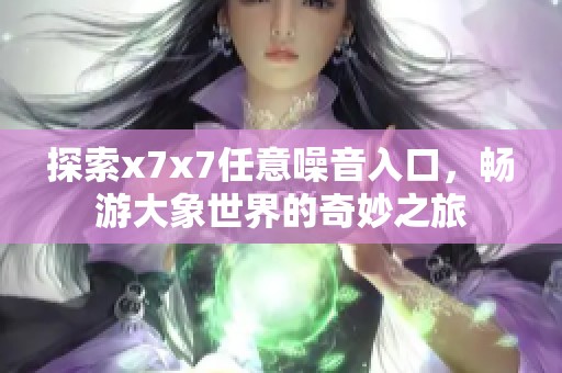 探索x7x7任意噪音入口，畅游大象世界的奇妙之旅