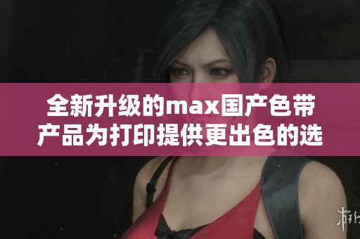 全新升级的max国产色带产品为打印提供更出色的选择