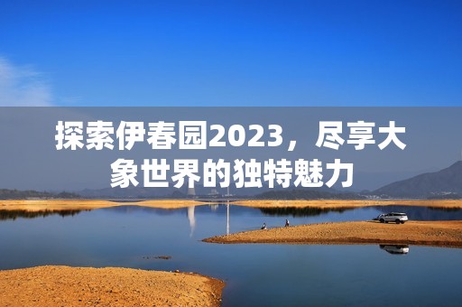 探索伊春园2023，尽享大象世界的独特魅力