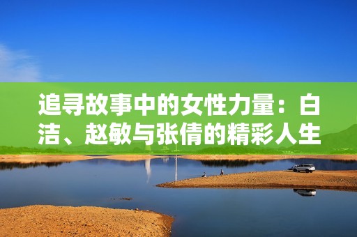 追寻故事中的女性力量：白洁、赵敏与张倩的精彩人生之旅