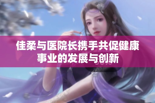 佳柔与医院长携手共促健康事业的发展与创新