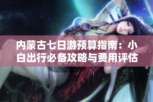 内蒙古七日游预算指南：小白出行必备攻略与费用评估
