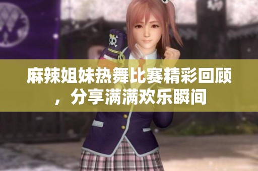 麻辣姐妹热舞比赛精彩回顾，分享满满欢乐瞬间