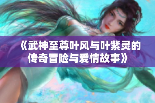 《武神至尊叶风与叶紫灵的传奇冒险与爱情故事》