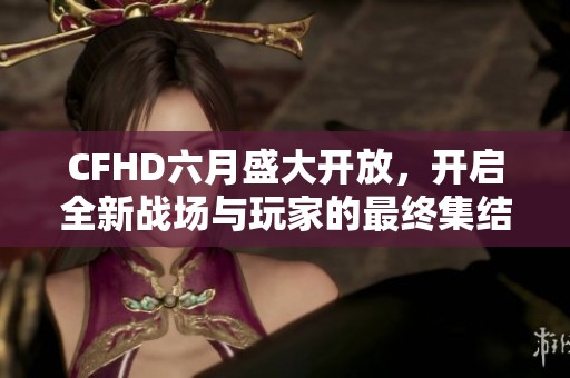 CFHD六月盛大开放，开启全新战场与玩家的最终集结之旅