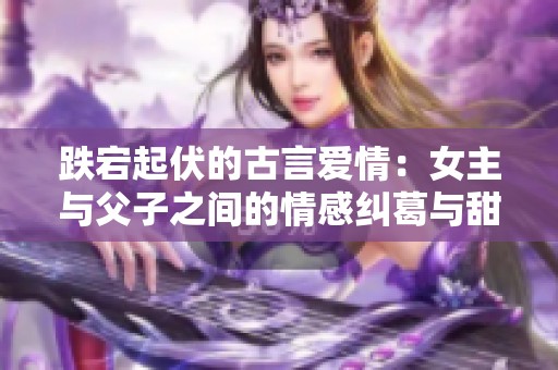 跌宕起伏的古言爱情：女主与父子之间的情感纠葛与甜蜜相遇